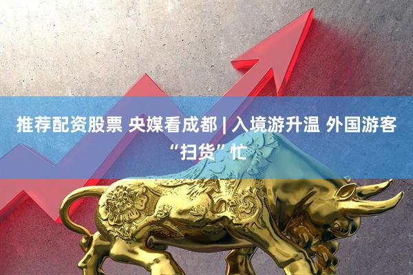 推荐配资股票 央媒看成都 | 入境游升温 外国游客“扫货”忙