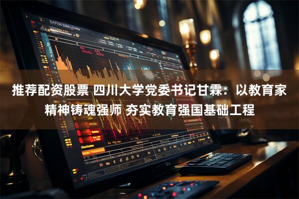 推荐配资股票 四川大学党委书记甘霖：以教育家精神铸魂强师 夯实教育强国基础工程