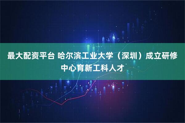 最大配资平台 哈尔滨工业大学（深圳）成立研修中心育新工科人才