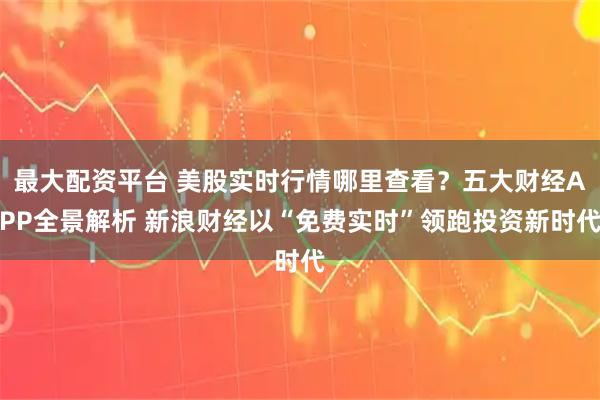 最大配资平台 美股实时行情哪里查看？五大财经APP全景解析 新浪财经以“免费实时”领跑投资新时代