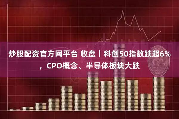 炒股配资官方网平台 收盘丨科创50指数跌超6%，CPO概念、半导体板块大跌