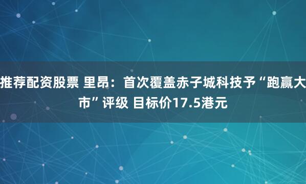 推荐配资股票 里昂：首次覆盖赤子城科技予“跑赢大市”评级 目标价17.5港元