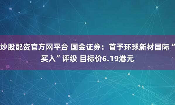 炒股配资官方网平台 国金证券：首予环球新材国际“买入”评级 目标价6.19港元