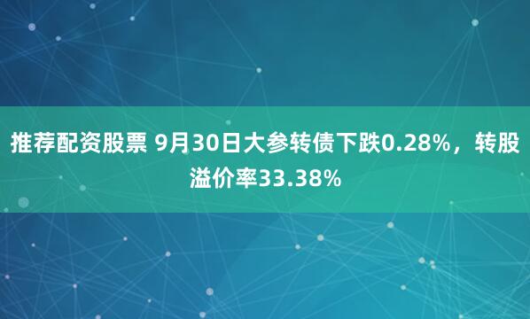 推荐配资股票 9月30日大参转债下跌0.28%，转股溢价率33.38%