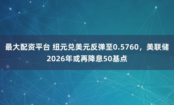 最大配资平台 纽元兑美元反弹至0.5760，美联储2026年或再降息50基点