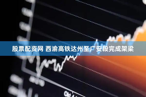 股票配资网 西渝高铁达州至广安段完成架梁