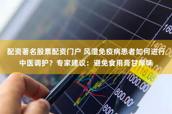 配资著名股票配资门户 风湿免疫病患者如何进行中医调护？专家建议：避免食用膏甘厚味